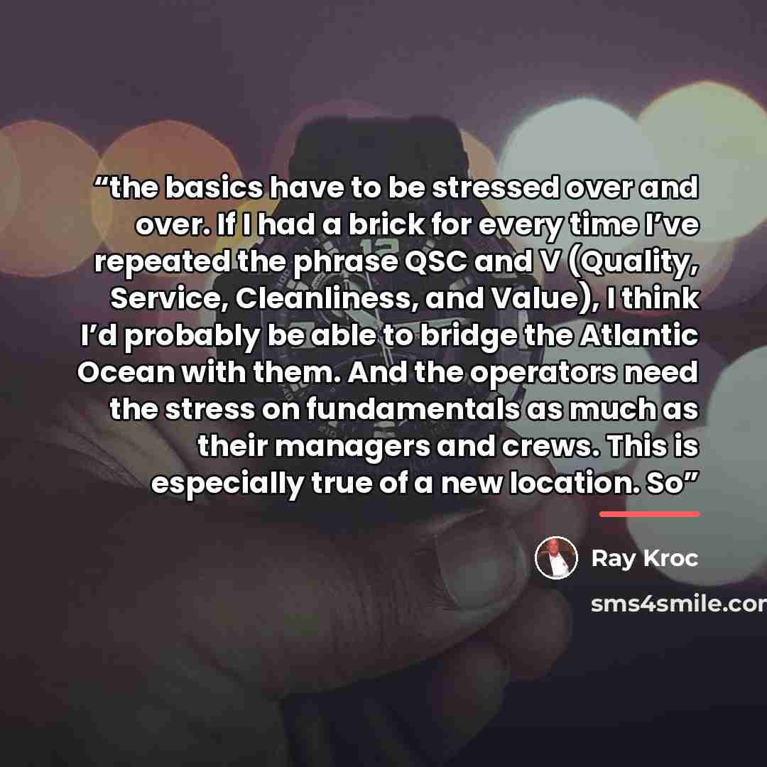 “the basics have to be stressed over and over. If I had a brick for every time I’ve repeated the phrase QSC and V (Quality, Service, Cleanliness, and Value), I think I’d probably be able to bridge the Atlantic Ocean with them. And the operators need the stress on fundamentals as much as their…” quote by Ray Kroc