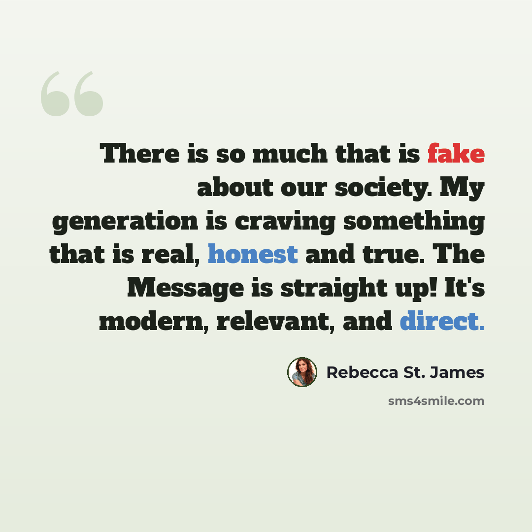 “There is so much that is fake about our society. My generation is craving something that is real, honest and true. The Message is straight up! It's modern, relevant, and direct.” quote by Rebecca St. James