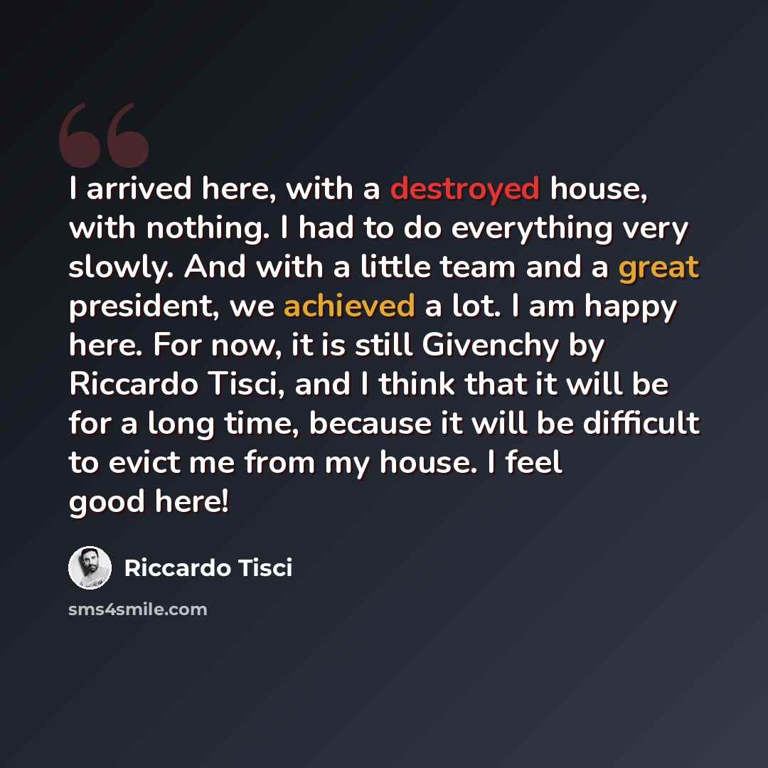 “I arrived here, with a destroyed house, with nothing. I had to do everything very slowly. And with a little team and a great president, we achieved a lot. I am happy here. For now, it is still Givenchy by Riccardo Tisci, and I think that it will be for a long time, because it will be difficult to…” quote by Riccardo Tisci