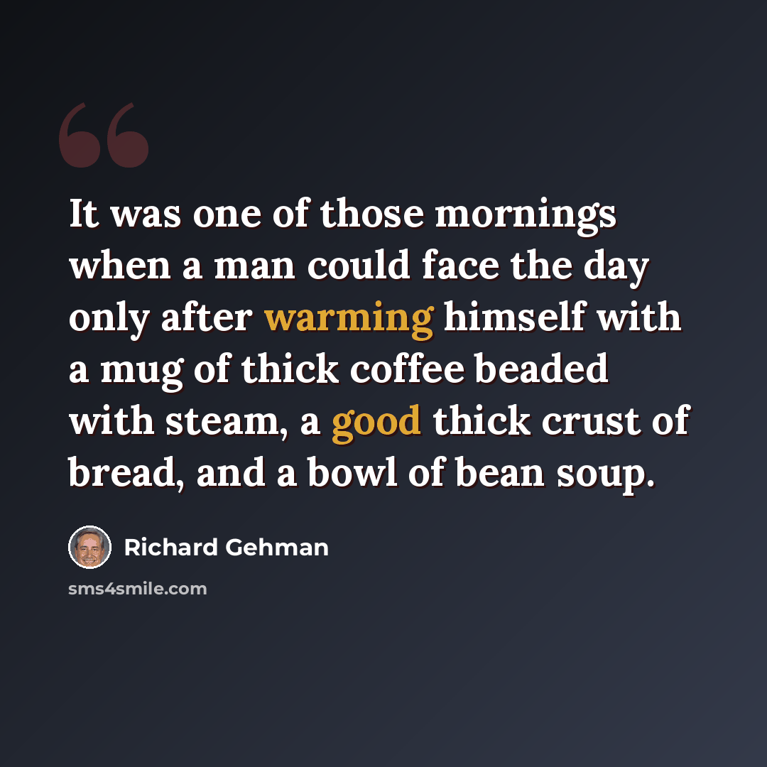 “It was one of those mornings when a man could face the day only after warming himself with a mug of thick coffee beaded with steam, a good thick crust of bread, and a bowl of bean soup.” quote by Richard Gehman