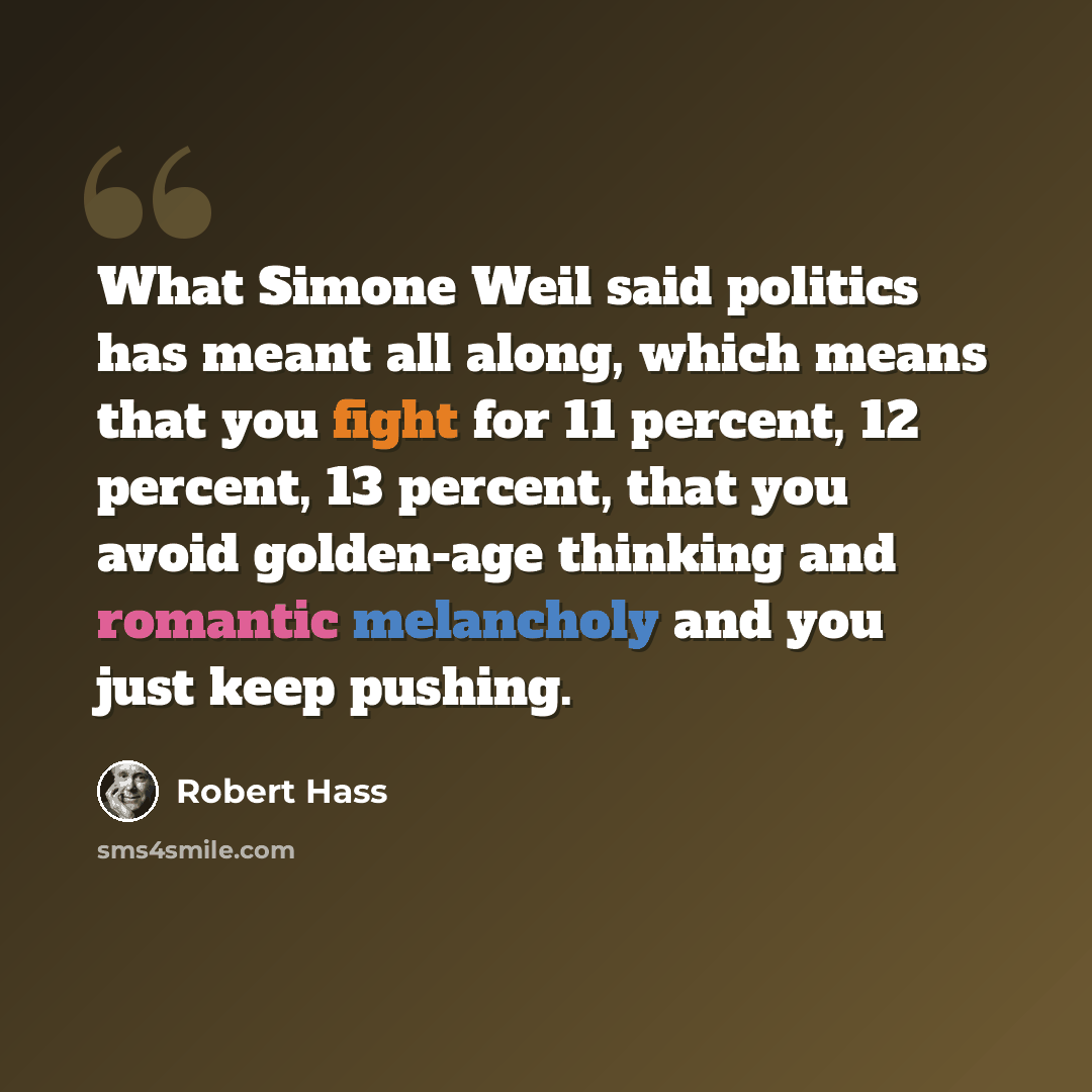 “What Simone Weil said politics has meant all along, which means that you fight for 11 percent, 12 percent, 13 percent, that you avoid golden-age thinking and romantic melancholy and you just keep pushing.” quote by Robert Hass