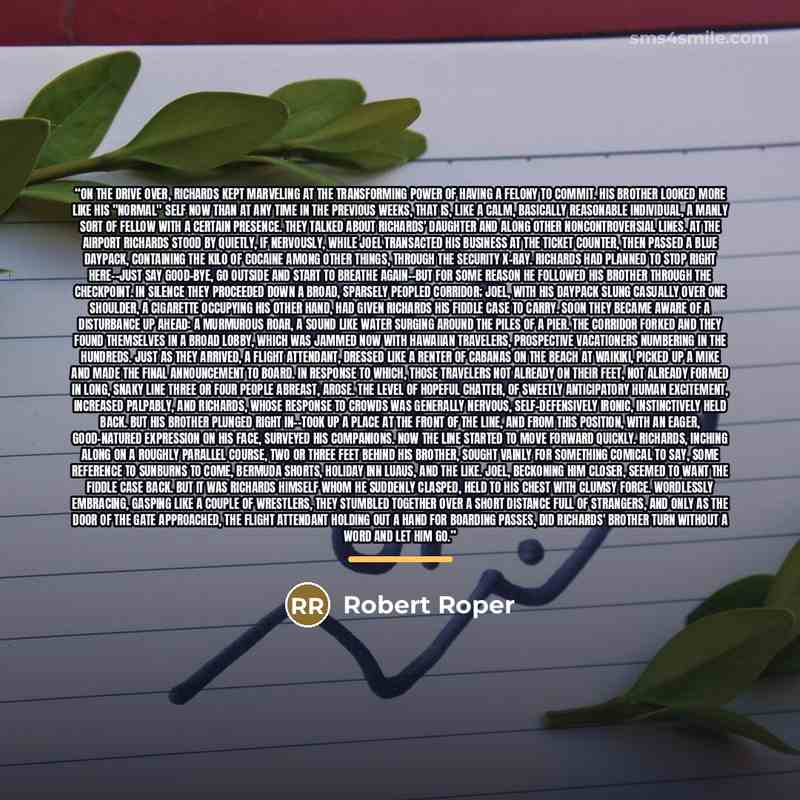“On the drive over, Richards kept marveling at the transforming power of having a felony to commit. His brother looked more like his "normal" self now than at any time in the previous weeks, that is, like a calm, basically reasonable individual, a manly sort of fellow with a certain presence. They…” quote by Robert Roper