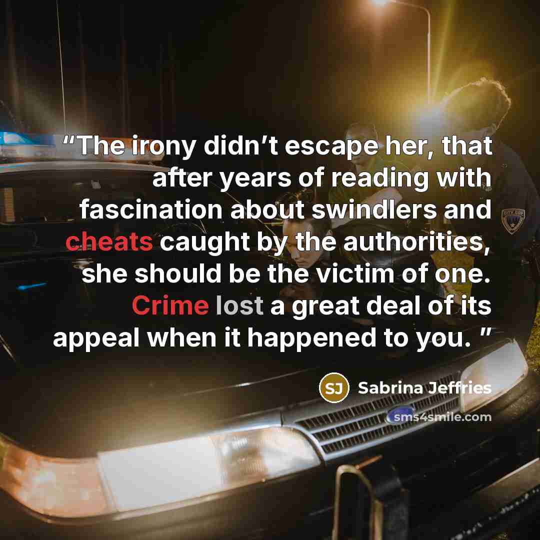 “The irony didn’t escape her, that after years of reading with fascination about swindlers and cheats caught by the authorities, she should be the victim of one. Crime lost a great deal of its appeal when it happened to you.” quote by Sabrina Jeffries