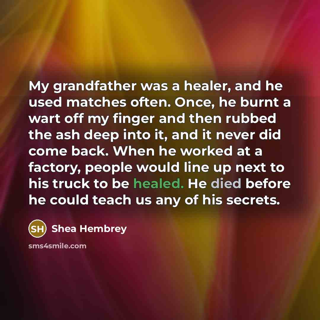 “My grandfather was a healer, and he used matches often. Once, he burnt a wart off my finger and then rubbed the ash deep into it, and it never did come back. When he worked at a factory, people would line up next to his truck to be healed. He died before he could teach us any of his secrets.” quote by Shea Hembrey