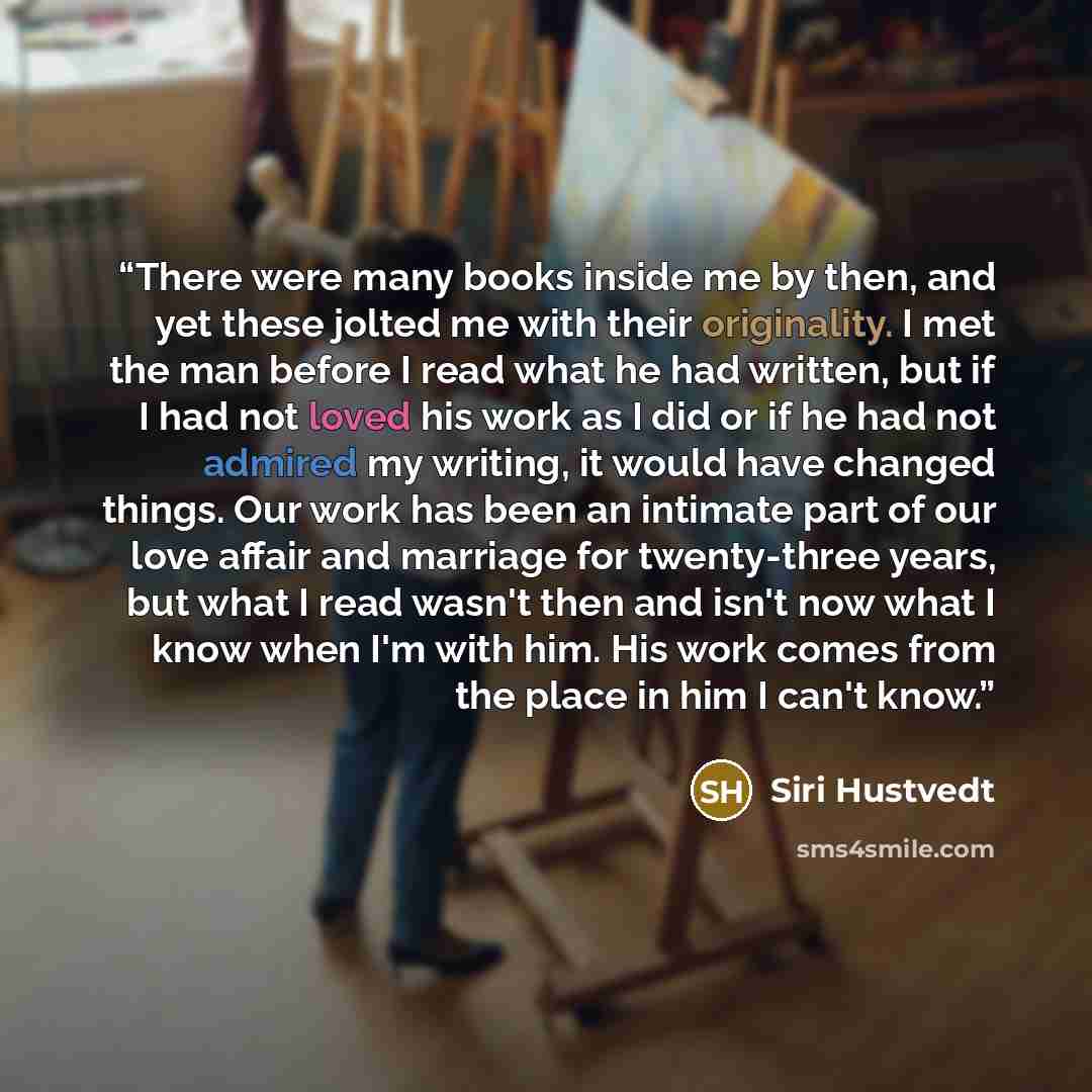 “There were many books inside me by then, and yet these jolted me with their originality. I met the man before I read what he had written, but if I had not loved his work as I did or if he had not admired my writing, it would have changed things. Our work has been an intimate part of our love…” quote by Siri Hustvedt