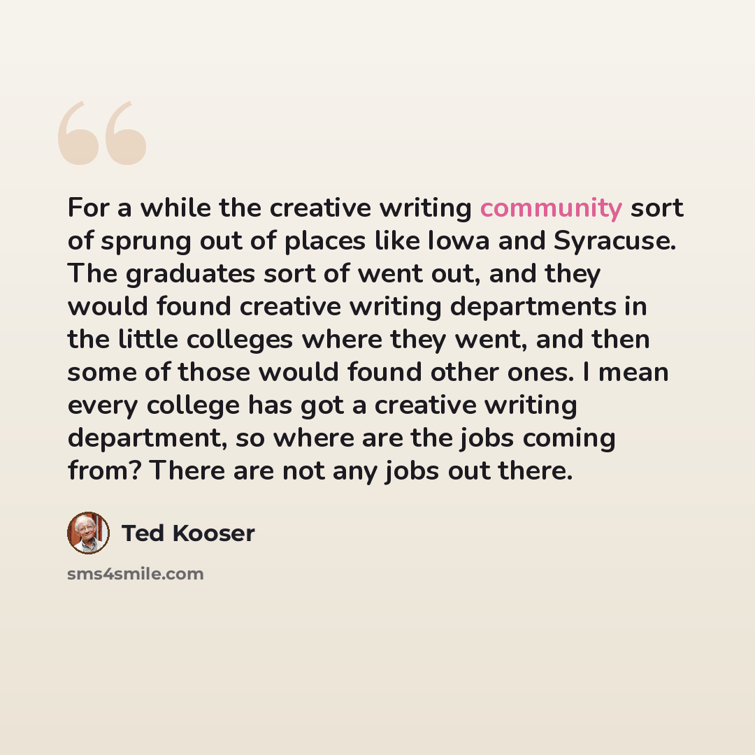 “For a while the creative writing community sort of sprung out of places like Iowa and Syracuse. The graduates sort of went out, and they would found creative writing departments in the little colleges where they went, and then some of those would found other ones. I mean every college has got a…” quote by Ted Kooser