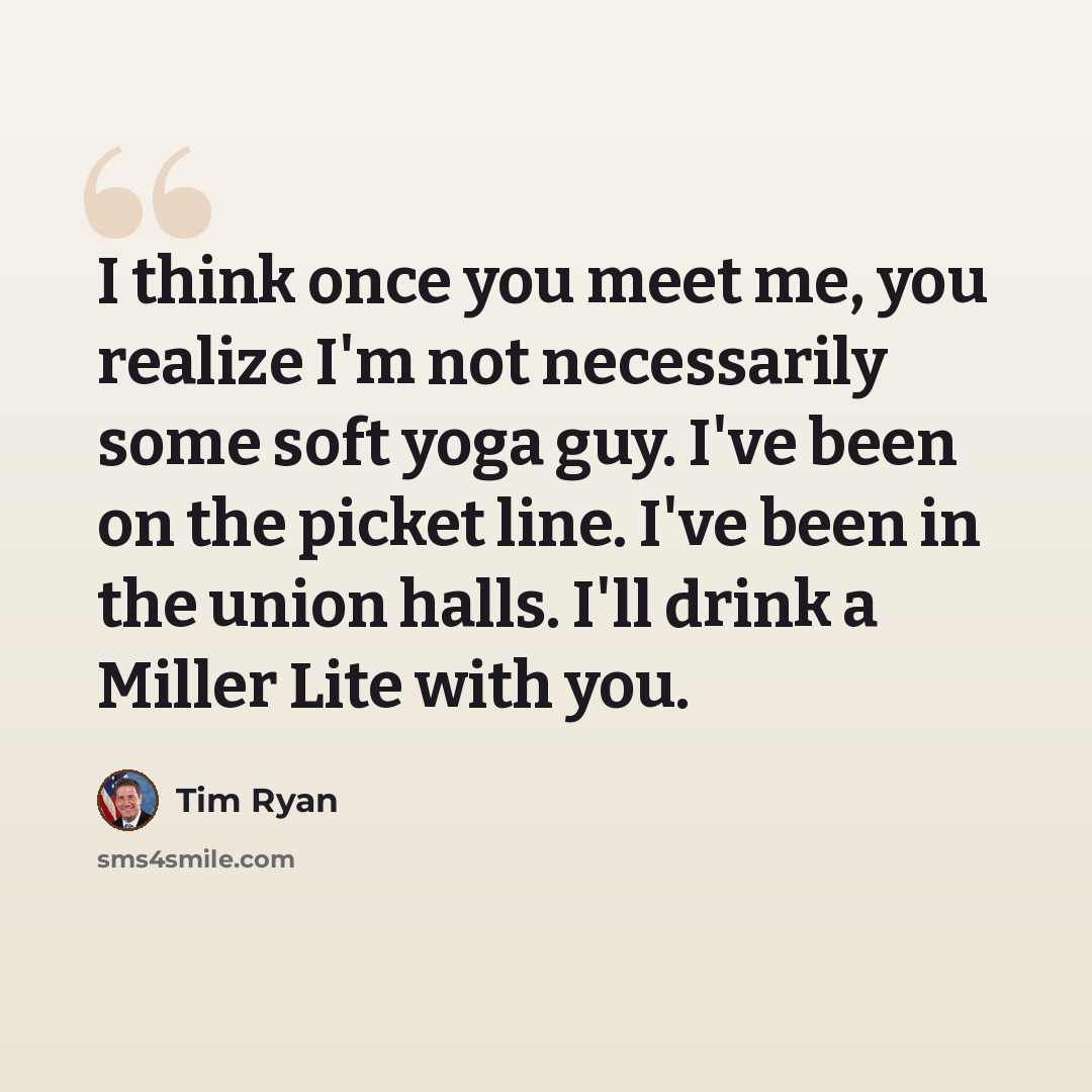 “I think once you meet me, you realize I'm not necessarily some soft yoga guy. I've been on the picket line. I've been in the union halls. I'll drink a Miller Lite with you.” quote by Tim Ryan
