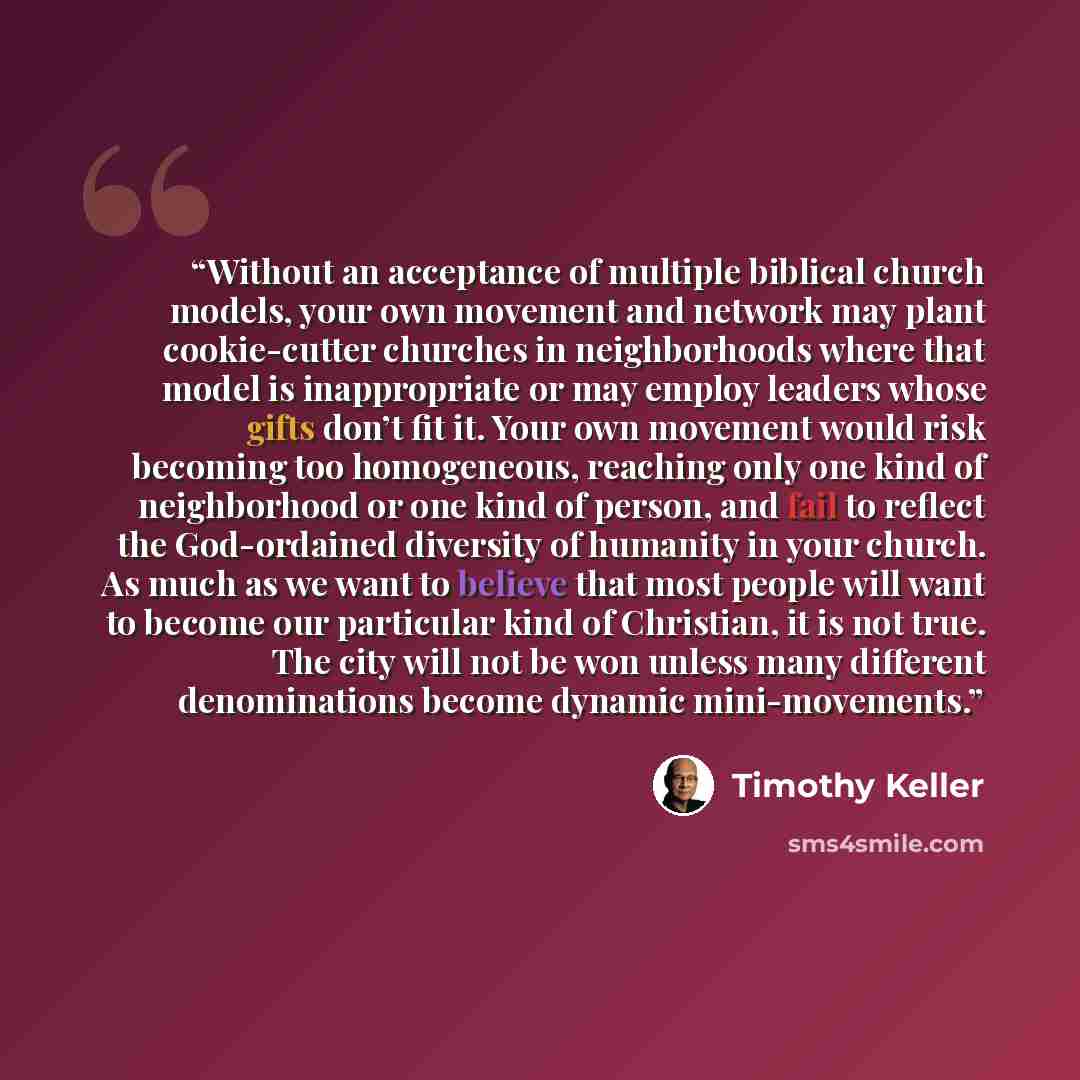 “Without an acceptance of multiple biblical church models, your own movement and network may plant cookie-cutter churches in neighborhoods where that model is inappropriate or may employ leaders whose gifts don’t fit it. Your own movement would risk becoming too homogeneous, reaching only one kind…” quote by Timothy Keller