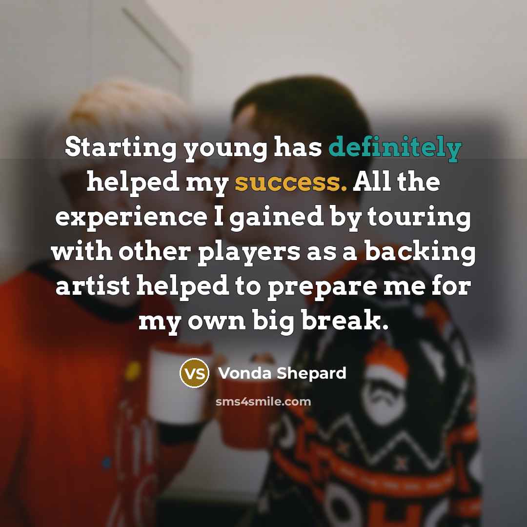 “Starting young has definitely helped my success. All the experience I gained by touring with other players as a backing artist helped to prepare me for my own big break.” quote by Vonda Shepard