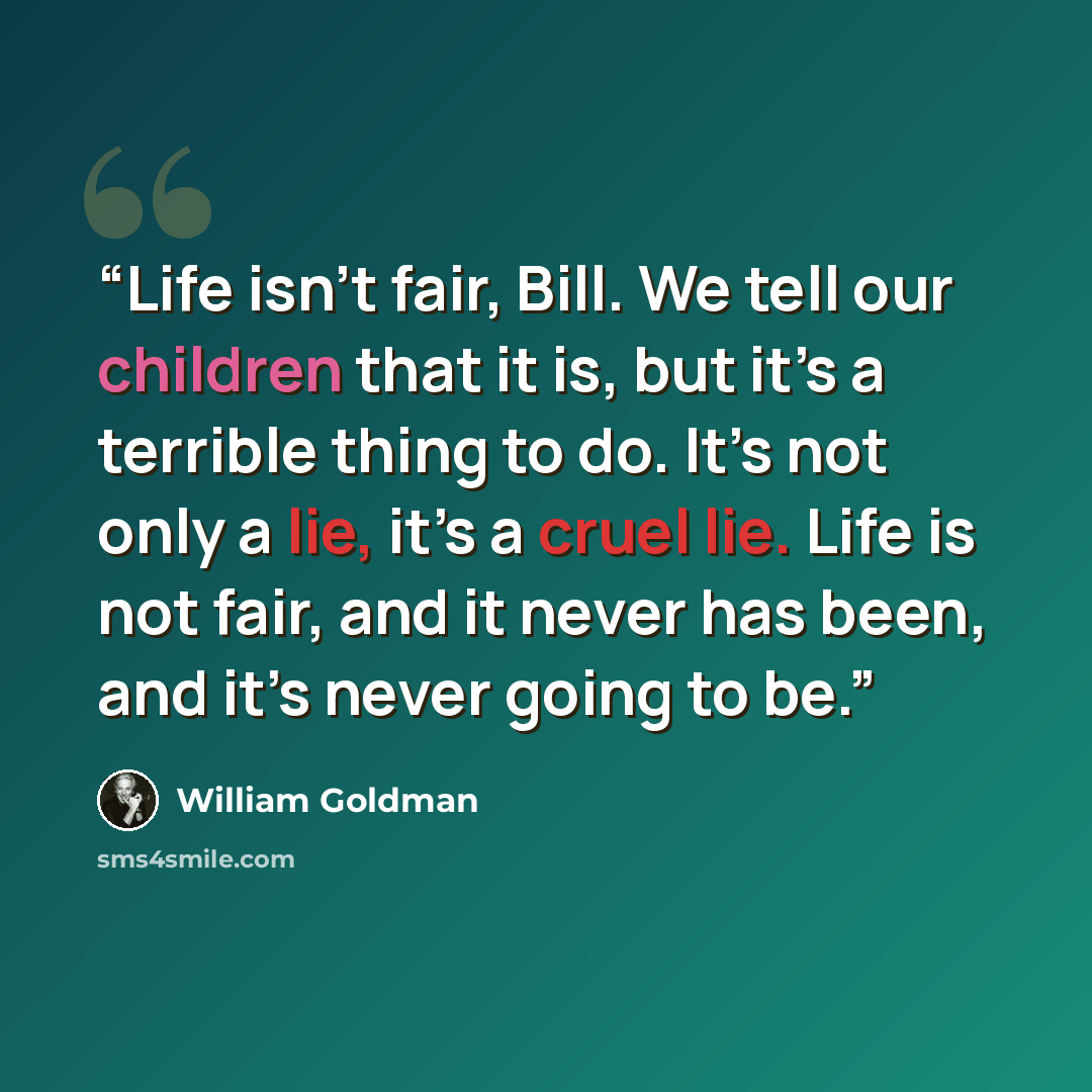 “Life isn’t fair, Bill. We tell our children that it is, but it’s a terrible thing to do. It’s not only a lie, it’s a cruel lie. Life is not fair, and it never has been, and it’s never going to be.” quote by William Goldman