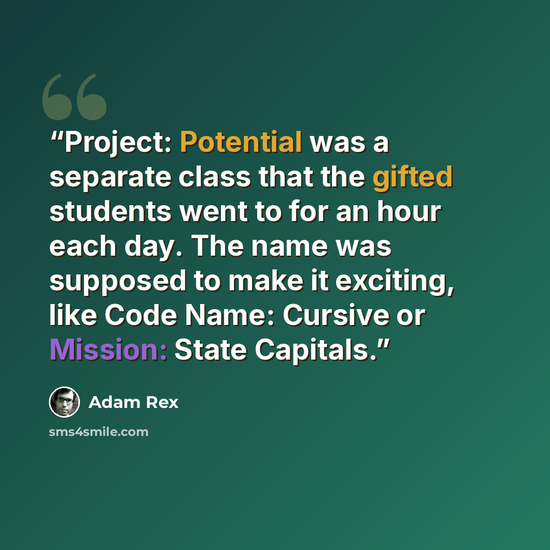 “Project: Potential was a separate class that the gifted students went to for an hour each day. The name was supposed to make it exciting, like Code Name: Cursive or Mission: State Capitals.” quote by Adam Rex