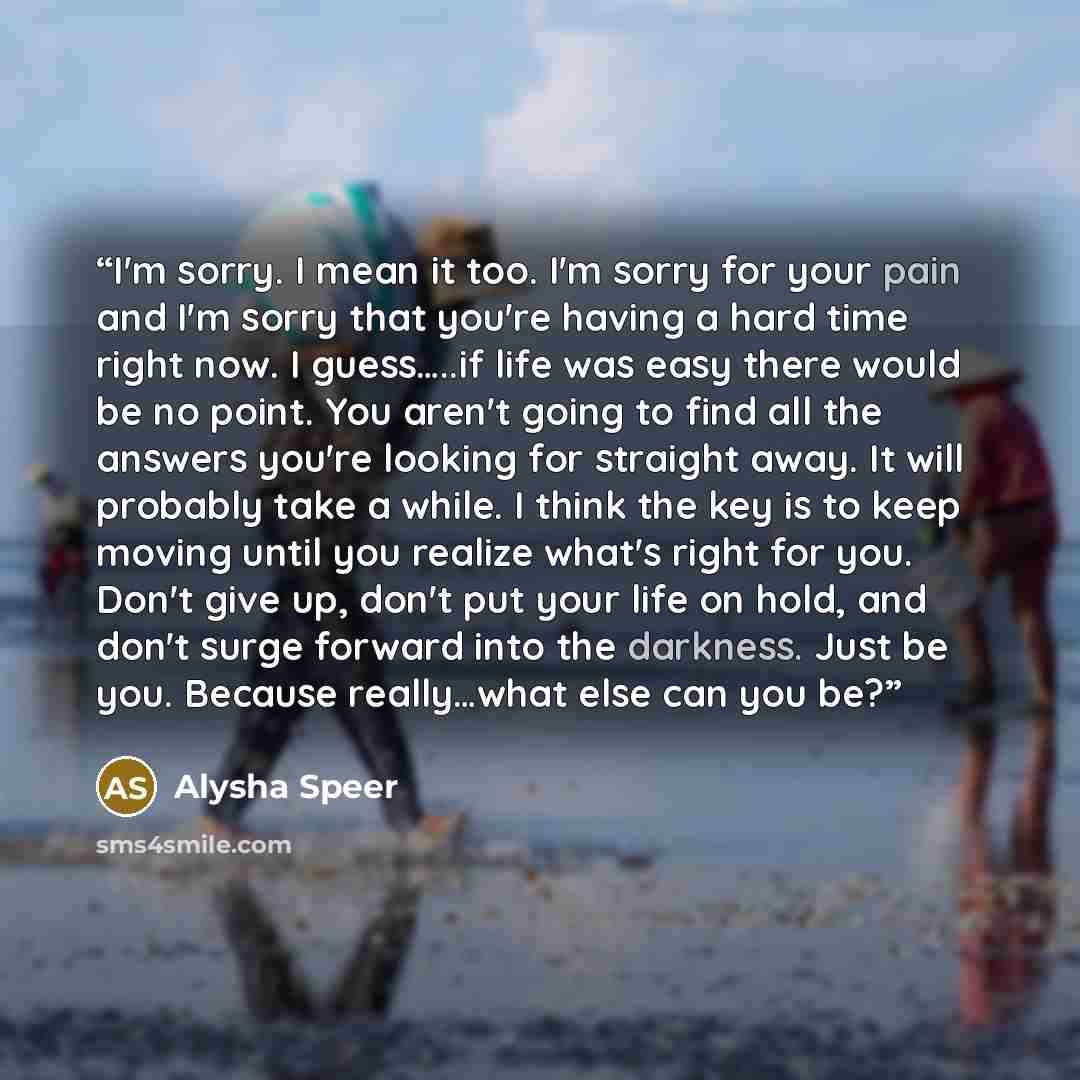 “I'm sorry. I mean it too. I'm sorry for your pain and I'm sorry that you're having a hard time right now. I guess…..if life was easy there would be no point. You aren't going to find all the answers you're looking for straight away. It will probably take a while. I think the key is to keep moving…” quote by Alysha Speer