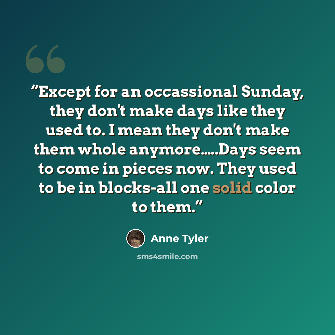 “Except for an occassional Sunday, they don't make days like they used to. I mean they don't make them whole anymore…..Days seem to come in pieces now. They used to be in blocks-all one solid color to them.” quote by Anne Tyler