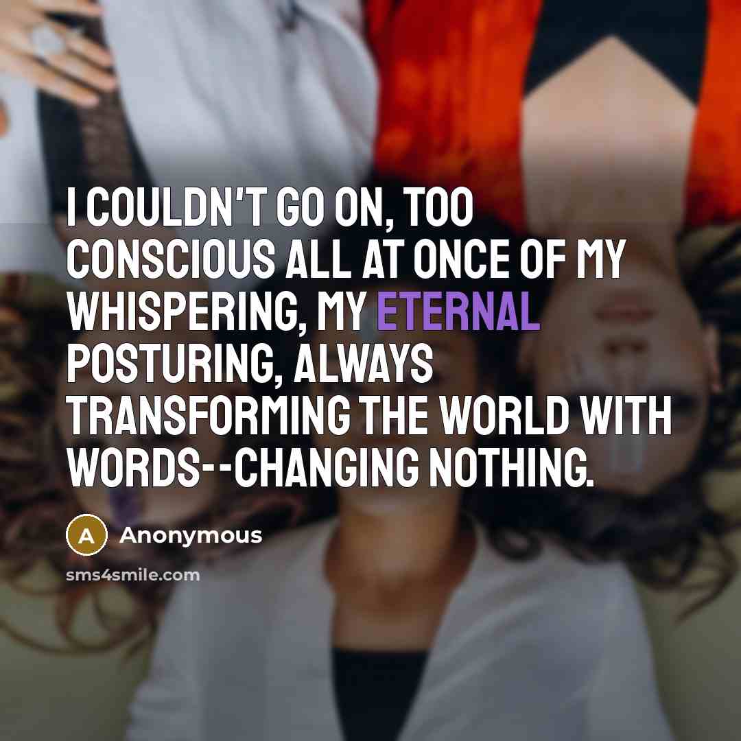 “I couldn't go on, too conscious all at once of my whispering, my eternal posturing, always transforming the world with words--changing nothing.” quote by Anonymous