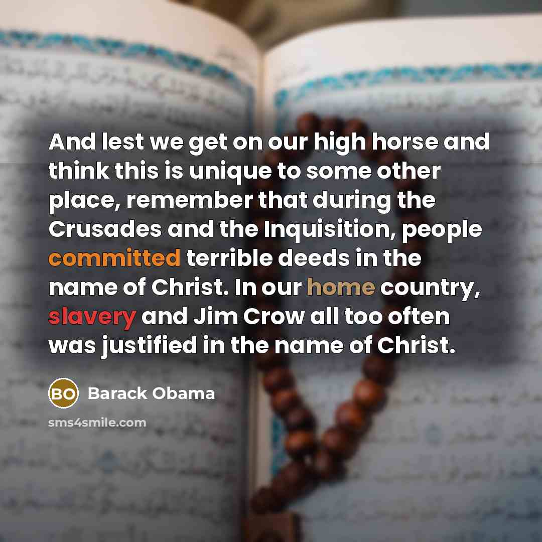“And lest we get on our high horse and think this is unique to some other place, remember that during the Crusades and the Inquisition, people committed terrible deeds in the name of Christ. In our home country, slavery and Jim Crow all too often was justified in the name of Christ.” quote by Barack Obama