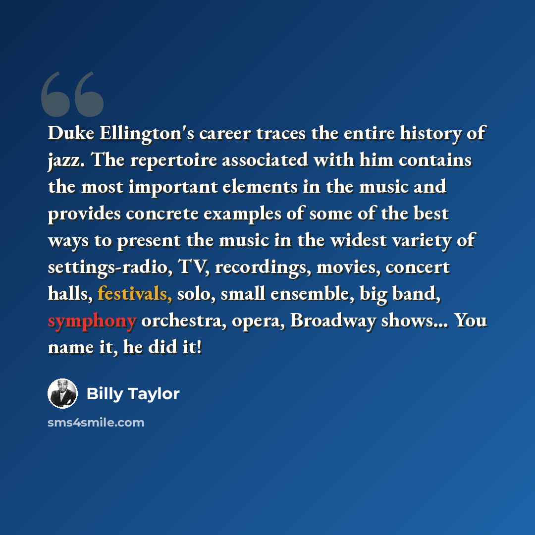 “Duke Ellington's career traces the entire history of jazz. The repertoire associated with him contains the most important elements in the music and provides concrete examples of some of the best ways to present the music in the widest variety of settings-radio, TV, recordings, movies, concert…” quote by Billy Taylor