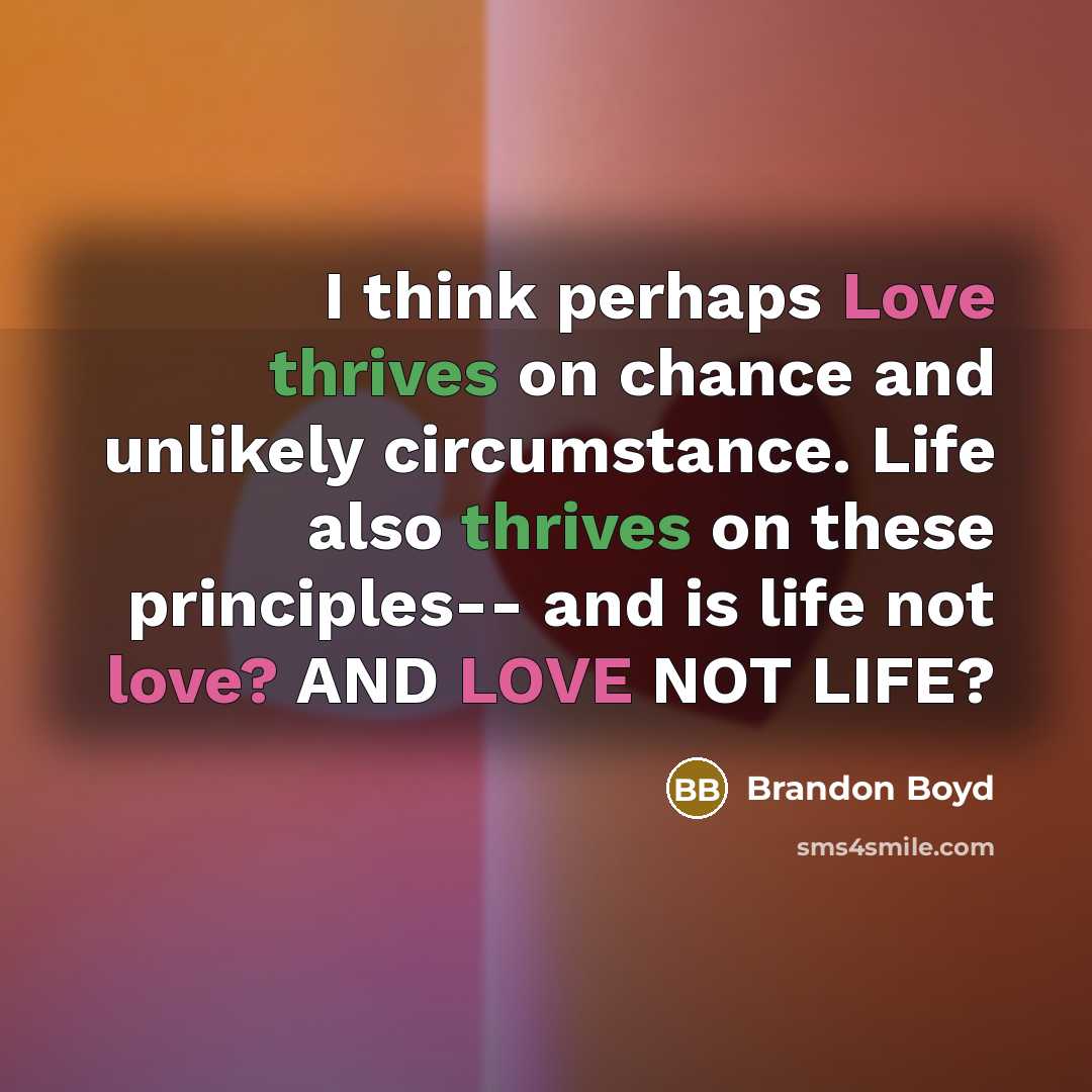 “I think perhaps Love thrives on chance and unlikely circumstance. Life also thrives on these principles-- and is life not love? AND LOVE NOT LIFE?” quote by Brandon Boyd