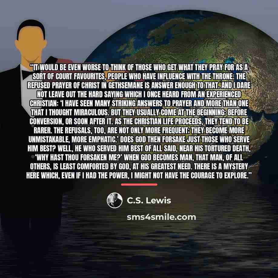 “It would be even worse to think of those who get what they pray for as a sort of court favourites, people who have influence with the throne. The refused prayer of Christ in Gethsemane is answer enough to that. And I dare not leave out the hard saying which I once heard from an experienced…” quote by C.S. Lewis