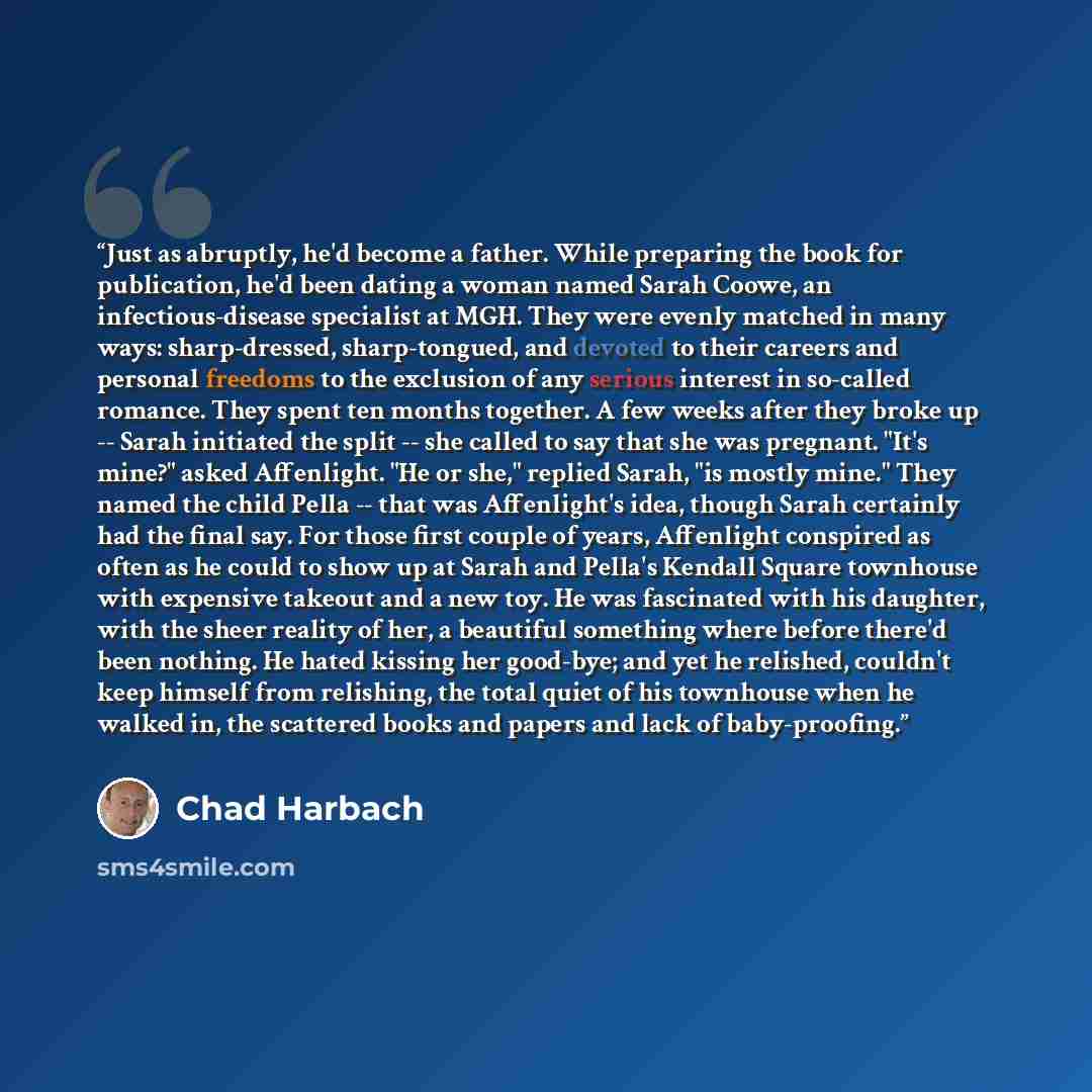 “Just as abruptly, he'd become a father. While preparing the book for publication, he'd been dating a woman named Sarah Coowe, an infectious-disease specialist at MGH. They were evenly matched in many ways: sharp-dressed, sharp-tongued, and devoted to their careers and personal freedoms to the…” quote by Chad Harbach