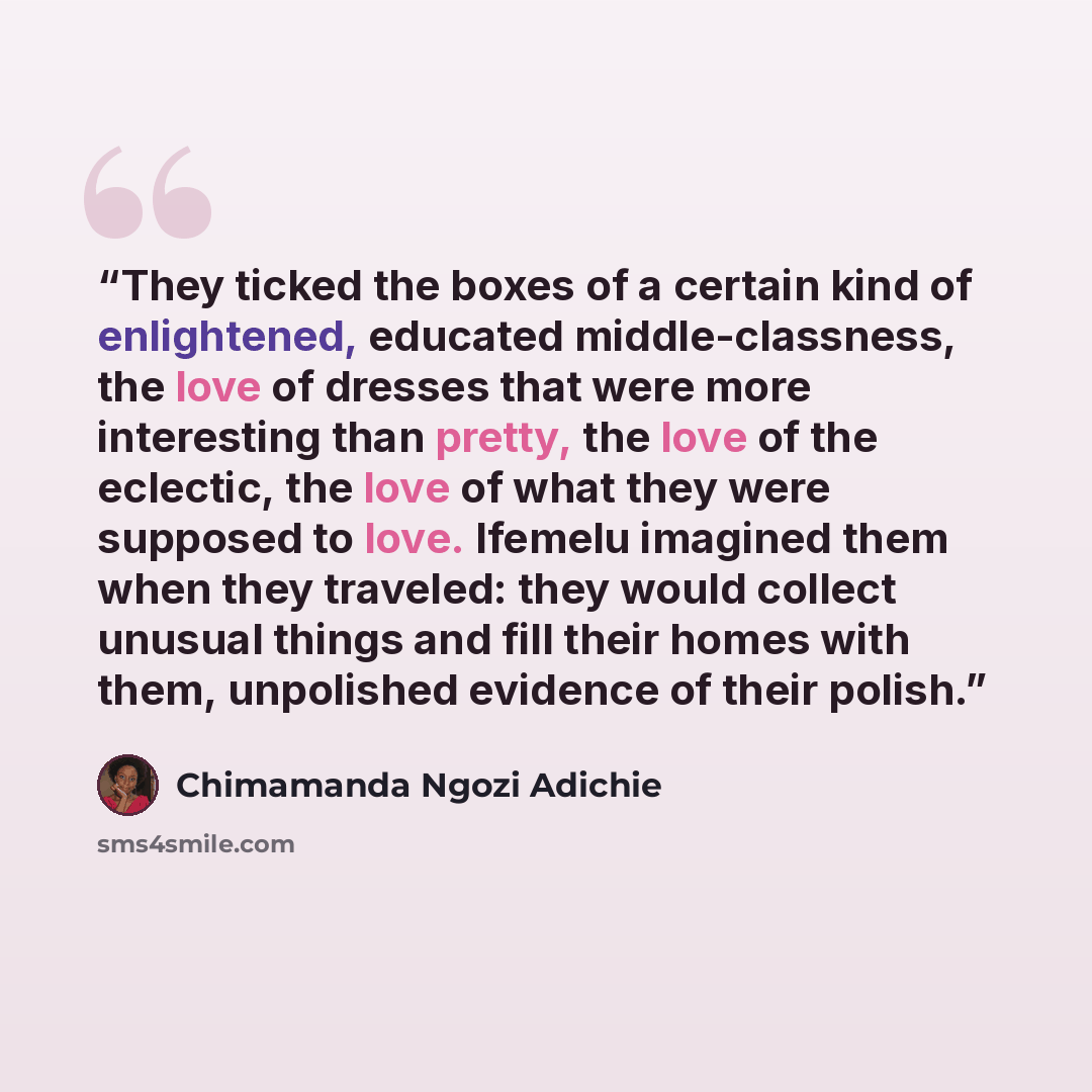“They ticked the boxes of a certain kind of enlightened, educated middle-classness, the love of dresses that were more interesting than pretty, the love of the eclectic, the love of what they were supposed to love. Ifemelu imagined them when they traveled: they would collect unusual things and fill…” quote by Chimamanda Ngozi Adichie