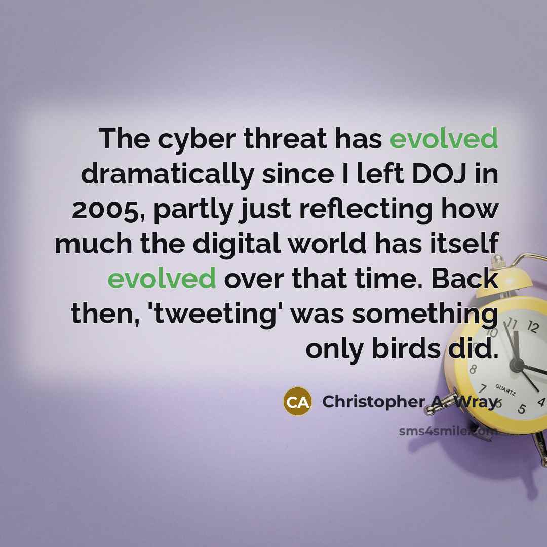 “The cyber threat has evolved dramatically since I left DOJ in 2005, partly just reflecting how much the digital world has itself evolved over that time. Back then, 'tweeting' was something only birds did.” quote by Christopher A. Wray