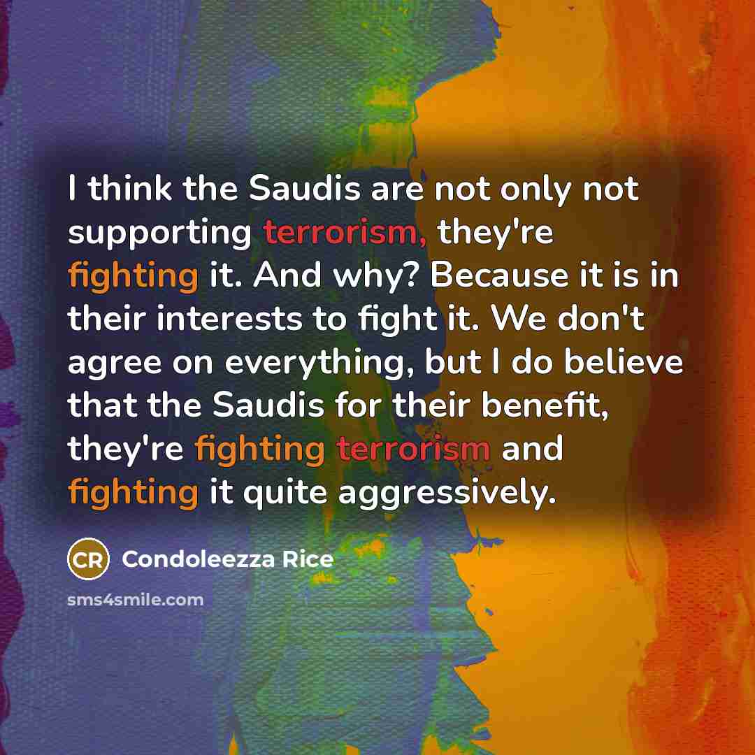 “I think the Saudis are not only not supporting terrorism, they're fighting it. And why? Because it is in their interests to fight it. We don't agree on everything, but I do believe that the Saudis for their benefit, they're fighting terrorism and fighting it quite aggressively.” quote by Condoleezza Rice