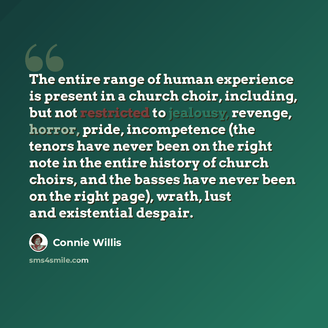“The entire range of human experience is present in a church choir, including, but not restricted to jealousy, revenge, horror, pride, incompetence (the tenors have never been on the right note in the entire history of church choirs, and the basses have never been on the right page), wrath, lust…” quote by Connie Willis
