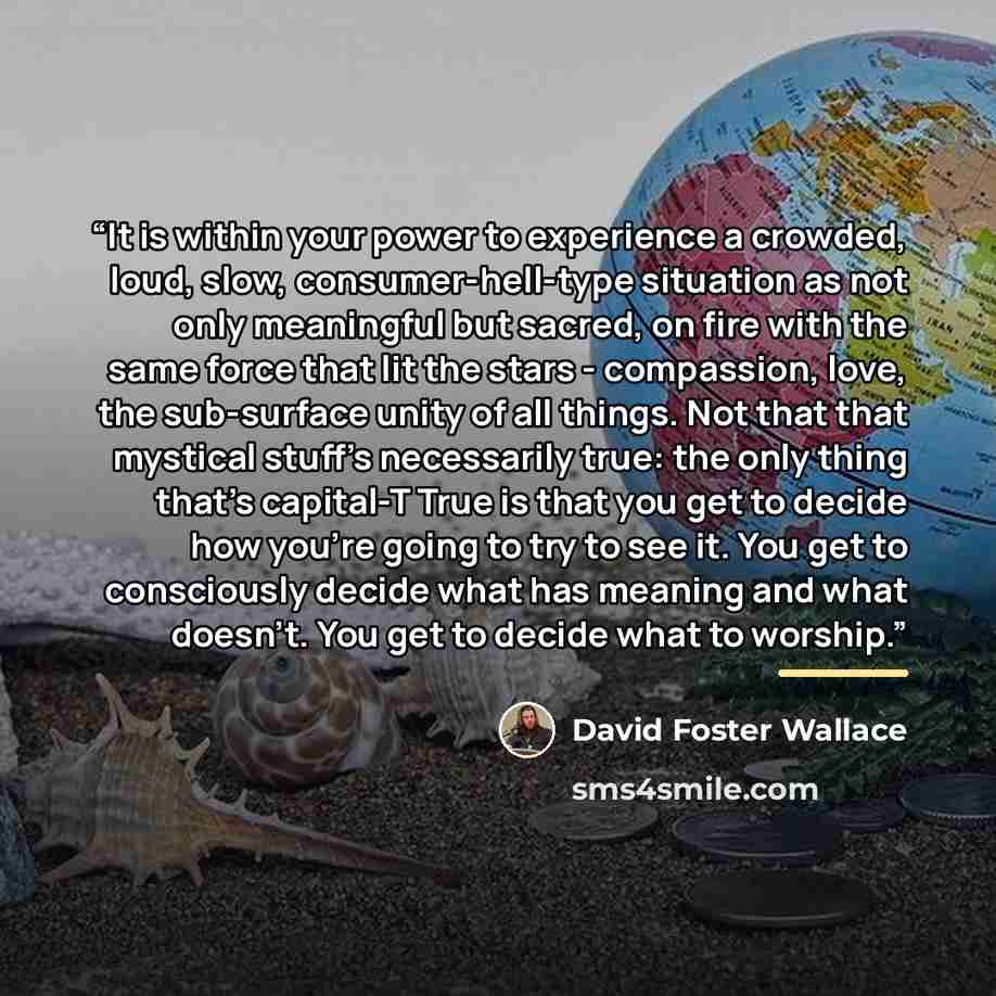 “It is within your power to experience a crowded, loud, slow, consumer-hell-type situation as not only meaningful but sacred, on fire with the same force that lit the stars - compassion, love, the sub-surface unity of all things. Not that that mystical stuff's necessarily true: the only thing…” quote by David Foster Wallace