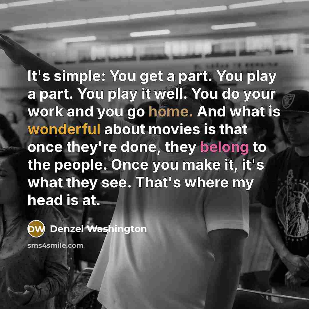 “It's simple: You get a part. You play a part. You play it well. You do your work and you go home. And what is wonderful about movies is that once they're done, they belong to the people. Once you make it, it's what they see. That's where my head is at.” quote by Denzel Washington