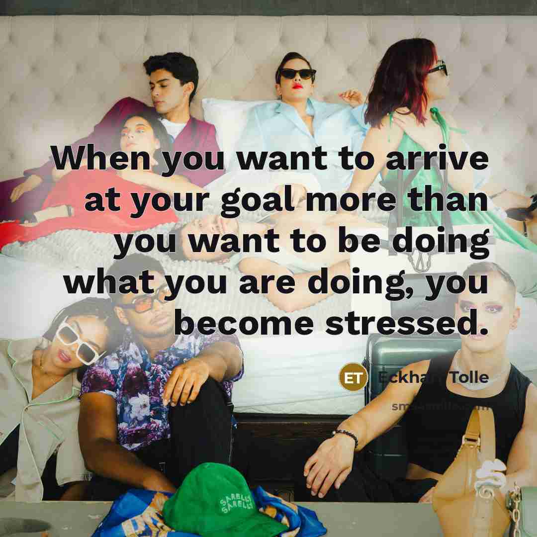 “When you want to arrive at your goal more than you want to be doing what you are doing, you become stressed.” quote by Eckhart Tolle