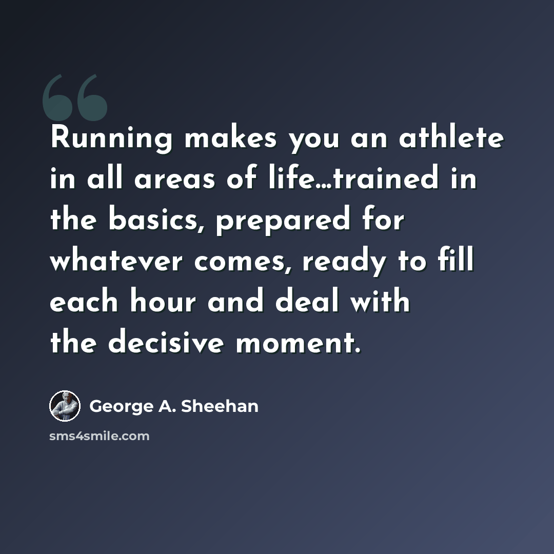 “Running makes you an athlete in all areas of life...trained in the basics, prepared for whatever comes, ready to fill each hour and deal with the decisive moment.” quote by George A. Sheehan