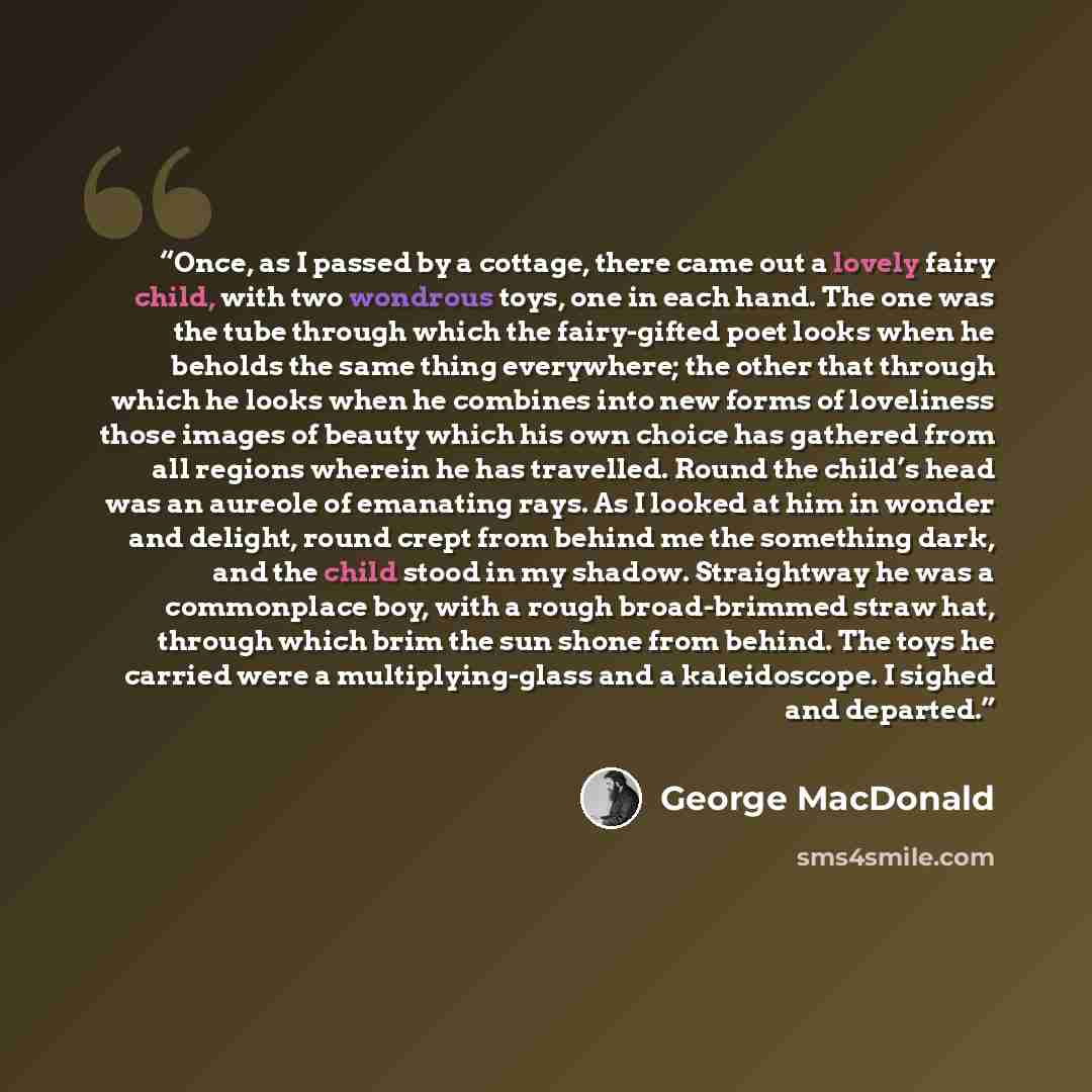 “Once, as I passed by a cottage, there came out a lovely fairy child, with two wondrous toys, one in each hand. The one was the tube through which the fairy-gifted poet looks when he beholds the same thing everywhere; the other that through which he looks when he combines into new forms of…” quote by George MacDonald