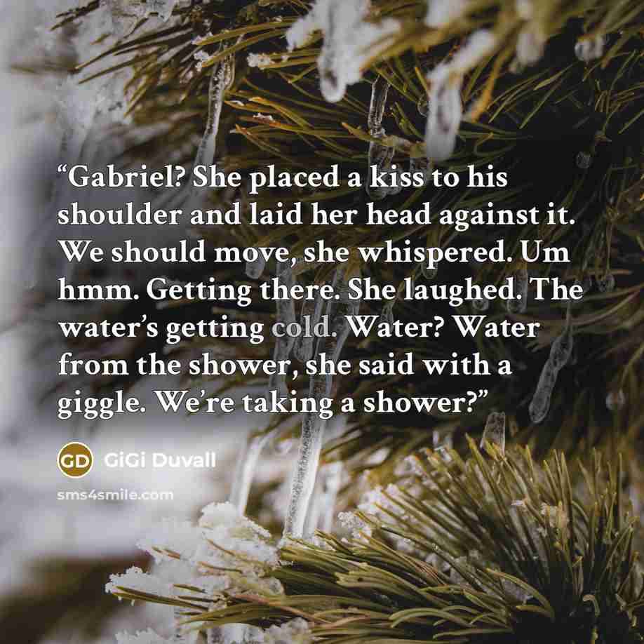 “Gabriel? She placed a kiss to his shoulder and laid her head against it. We should move, she whispered. Um hmm. Getting there. She laughed. The water’s getting cold. Water? Water from the shower, she said with a giggle. We’re taking a shower?” quote by GiGi Duvall