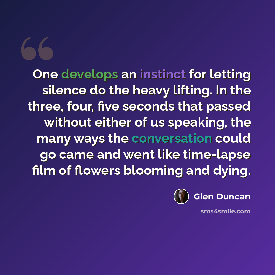 “One develops an instinct for letting silence do the heavy lifting. In the three, four, five seconds that passed without either of us speaking, the many ways the conversation could go came and went like time-lapse film of flowers blooming and dying.” quote by Glen Duncan
