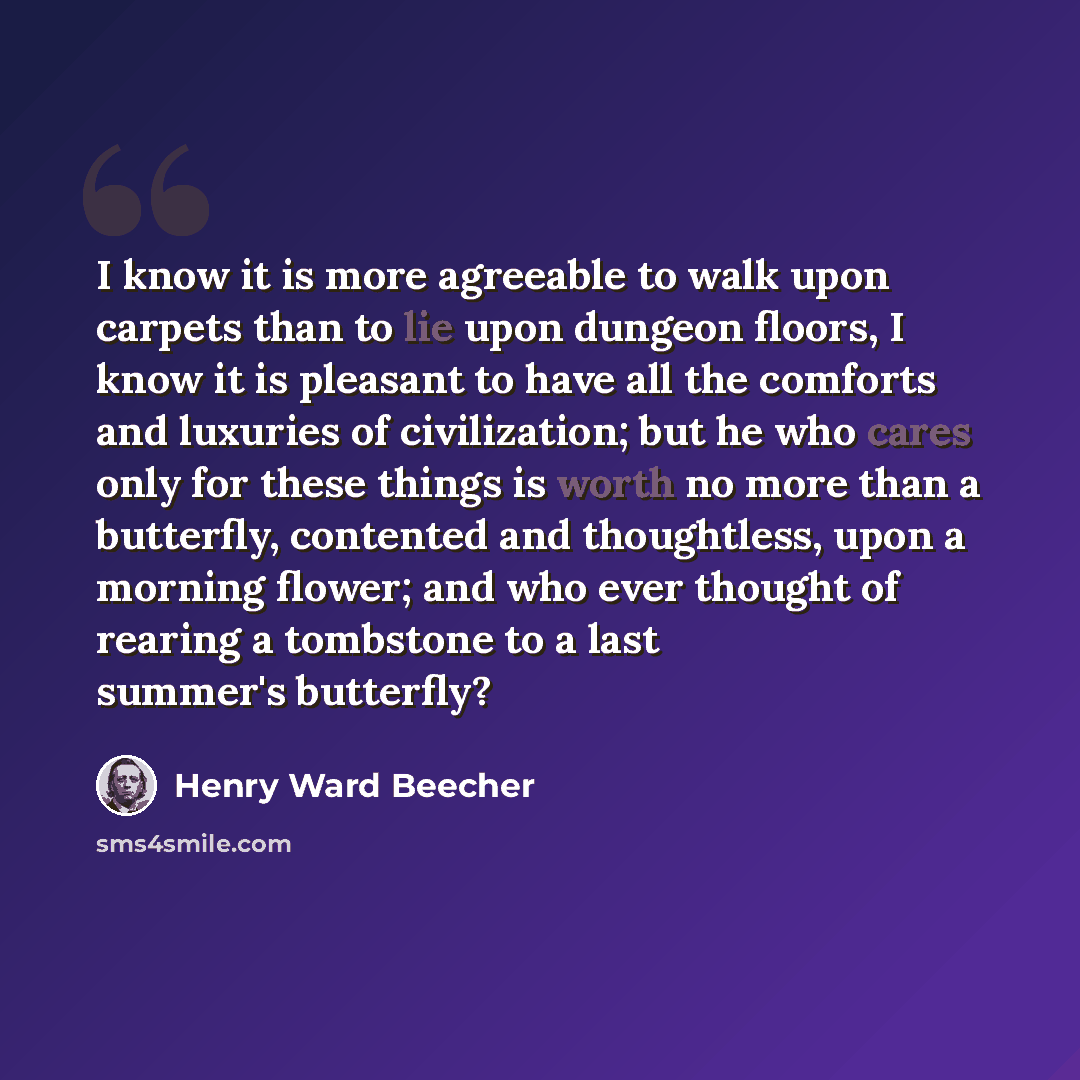 “I know it is more agreeable to walk upon carpets than to lie upon dungeon floors, I know it is pleasant to have all the comforts and luxuries of civilization; but he who cares only for these things is worth no more than a butterfly, contented and thoughtless, upon a morning flower; and who ever…” quote by Henry Ward Beecher