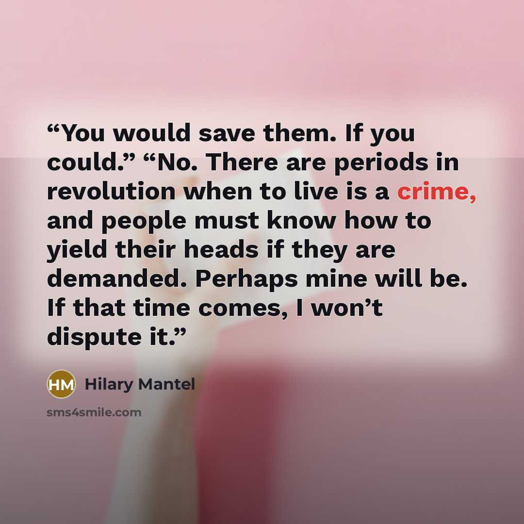 “You would save them. If you could.” “No. There are periods in revolution when to live is a crime, and people must know how to yield their heads if they are demanded. Perhaps mine will be. If that time comes, I won’t dispute it.” quote by Hilary Mantel