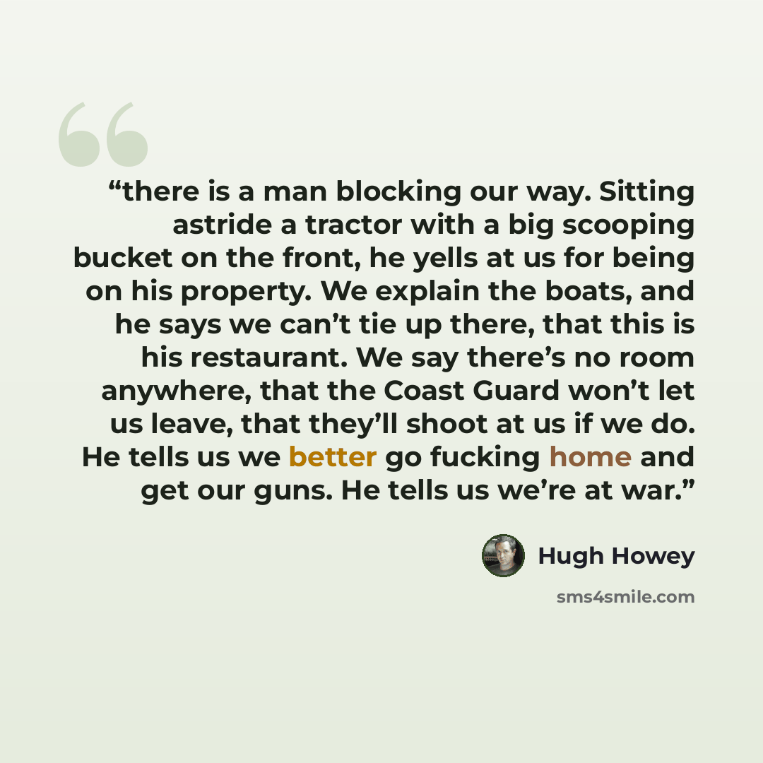 “there is a man blocking our way. Sitting astride a tractor with a big scooping bucket on the front, he yells at us for being on his property. We explain the boats, and he says we can’t tie up there, that this is his restaurant. We say there’s no room anywhere, that the Coast Guard won’t let us…” quote by Hugh Howey