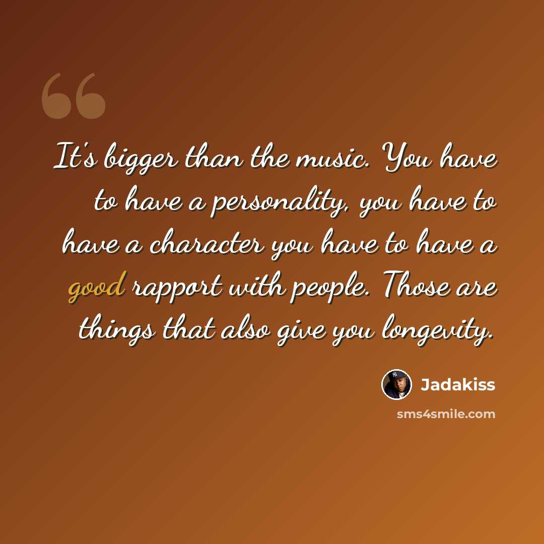 “It's bigger than the music. You have to have a personality, you have to have a character you have to have a good rapport with people. Those are things that also give you longevity.” quote by Jadakiss