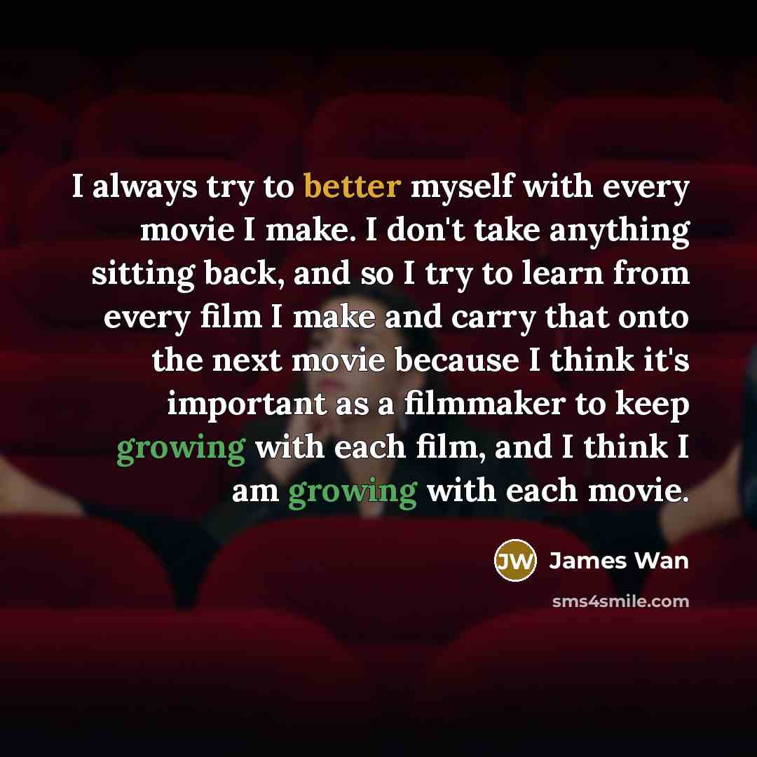 “I always try to better myself with every movie I make. I don't take anything sitting back, and so I try to learn from every film I make and carry that onto the next movie because I think it's important as a filmmaker to keep growing with each film, and I think I am growing with each movie.” quote by James Wan