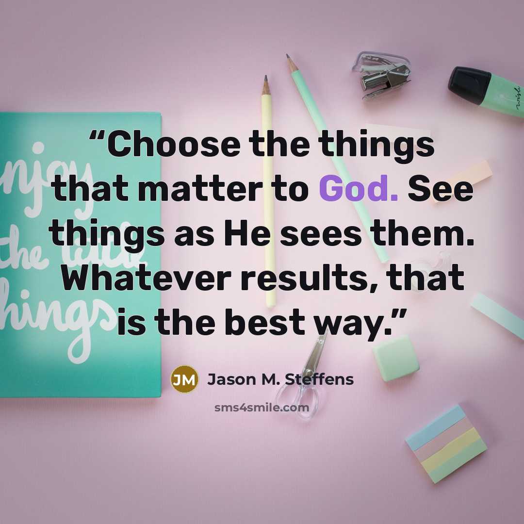 “Choose the things that matter to God. See things as He sees them. Whatever results, that is the best way.” quote by Jason M. Steffens