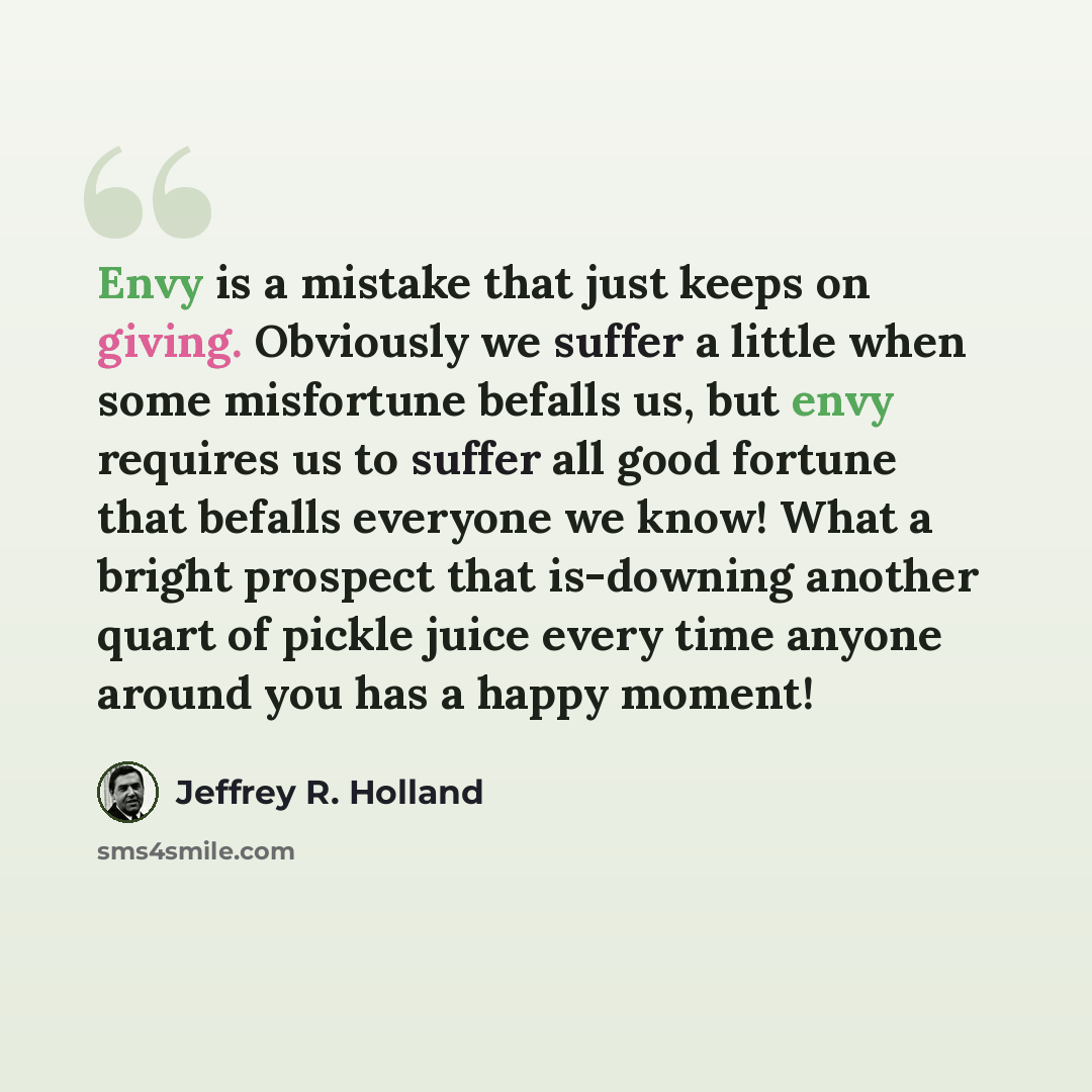“Envy is a mistake that just keeps on giving. Obviously we suffer a little when some misfortune befalls us, but envy requires us to suffer all good fortune that befalls everyone we know! What a bright prospect that is-downing another quart of pickle juice every time anyone around you has a happy…” quote by Jeffrey R. Holland