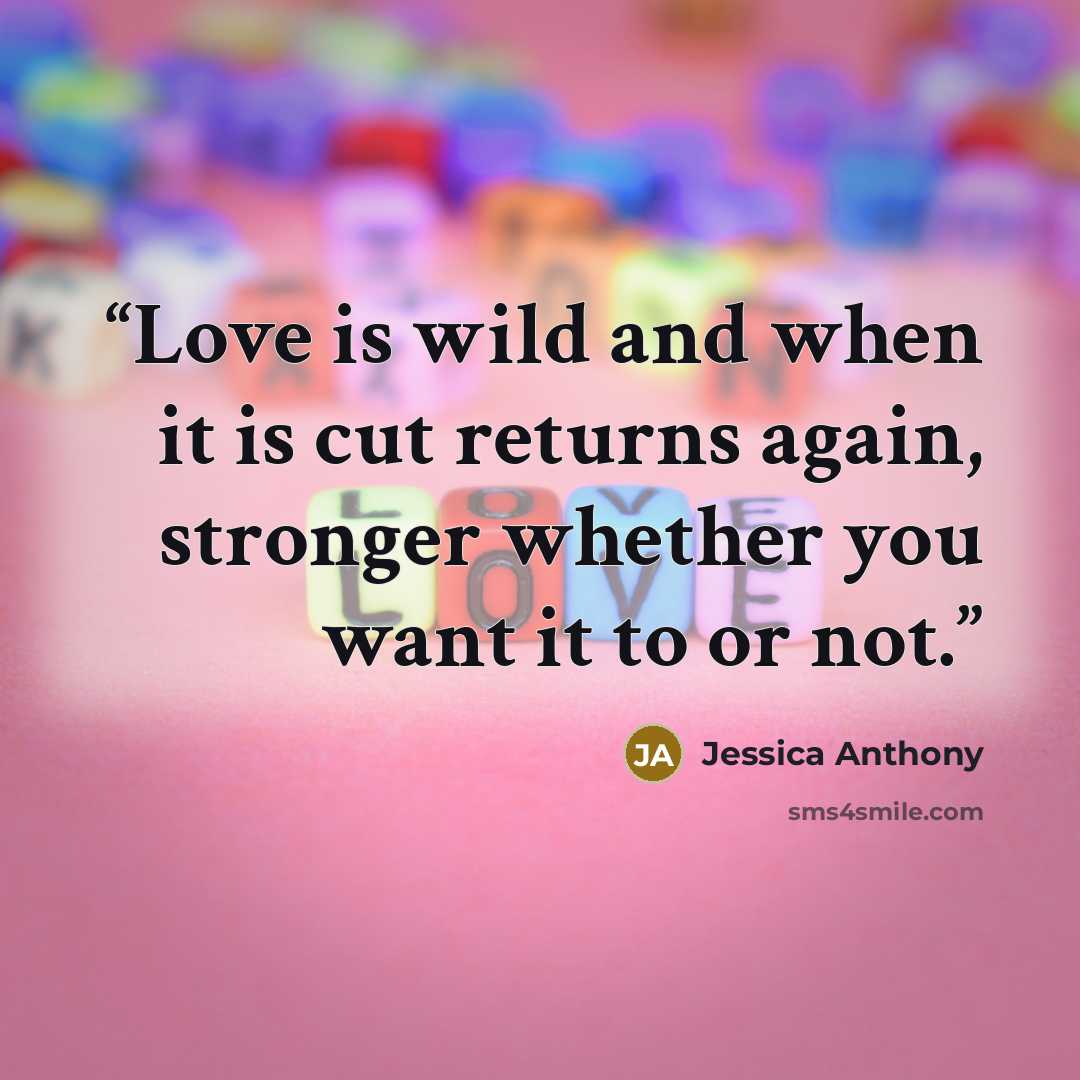 “Love is wild and when it is cut returns again, stronger whether you want it to or not.” quote by Jessica Anthony