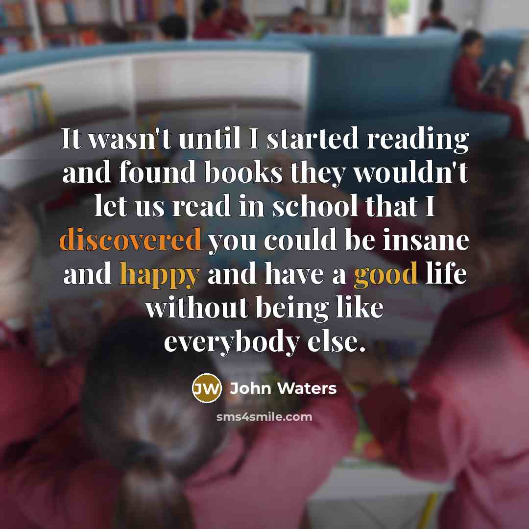 “It wasn't until I started reading and found books they wouldn't let us read in school that I discovered you could be insane and happy and have a good life without being like everybody else.” quote by John Waters