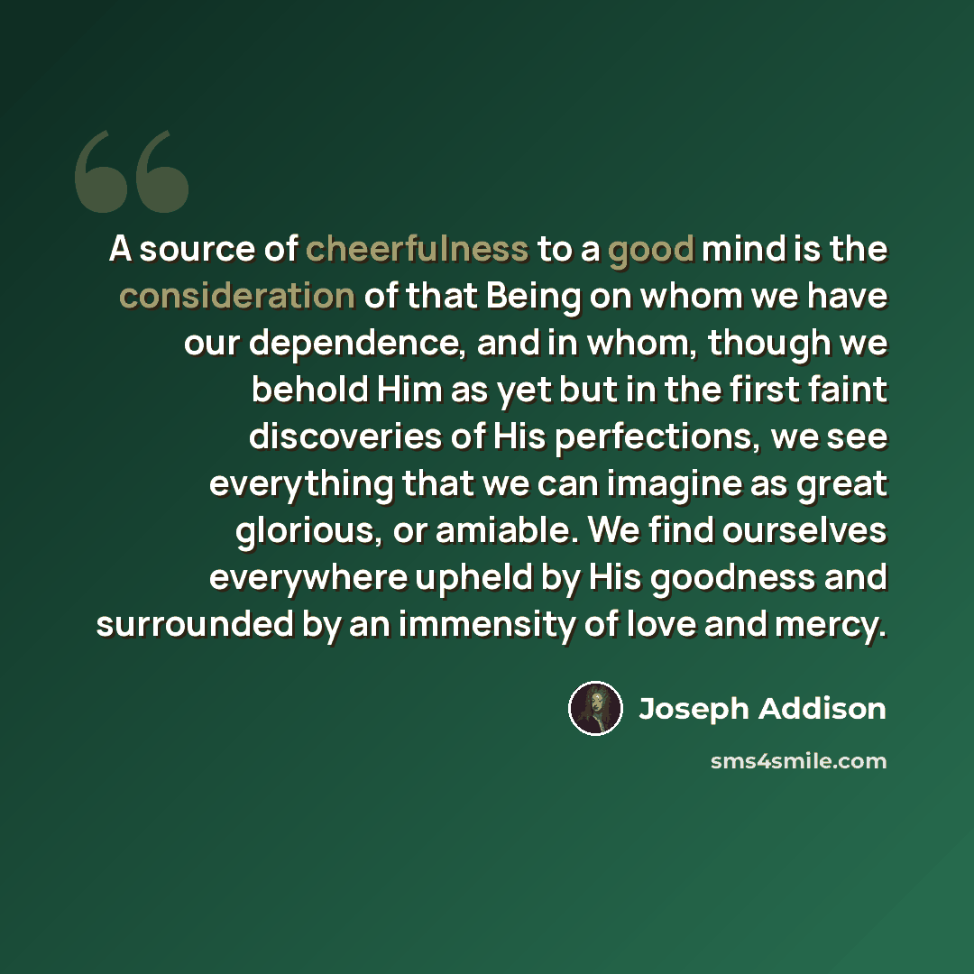 “A source of cheerfulness to a good mind is the consideration of that Being on whom we have our dependence, and in whom, though we behold Him as yet but in the first faint discoveries of His perfections, we see everything that we can imagine as great glorious, or amiable. We find ourselves…” quote by Joseph Addison