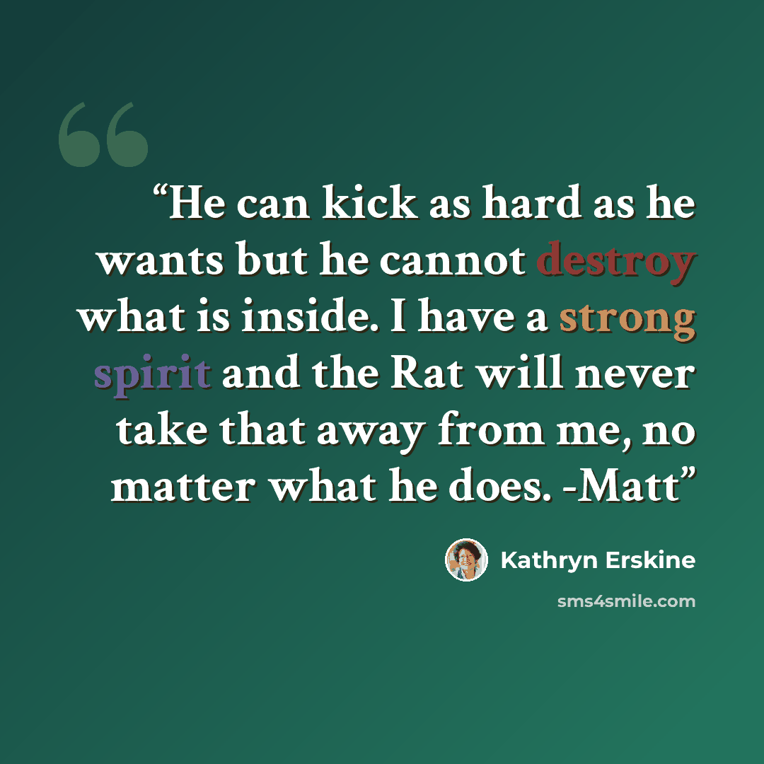 “He can kick as hard as he wants but he cannot destroy what is inside. I have a strong spirit and the Rat will never take that away from me, no matter what he does. -Matt” quote by Kathryn Erskine