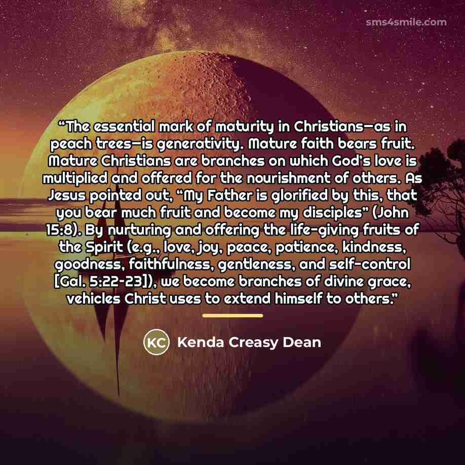“The essential mark of maturity in Christians—as in peach trees—is generativity. Mature faith bears fruit. Mature Christians are branches on which God’s love is multiplied and offered for the nourishment of others. As Jesus pointed out, “My Father is glorified by this, that you bear much fruit and…” quote by Kenda Creasy Dean