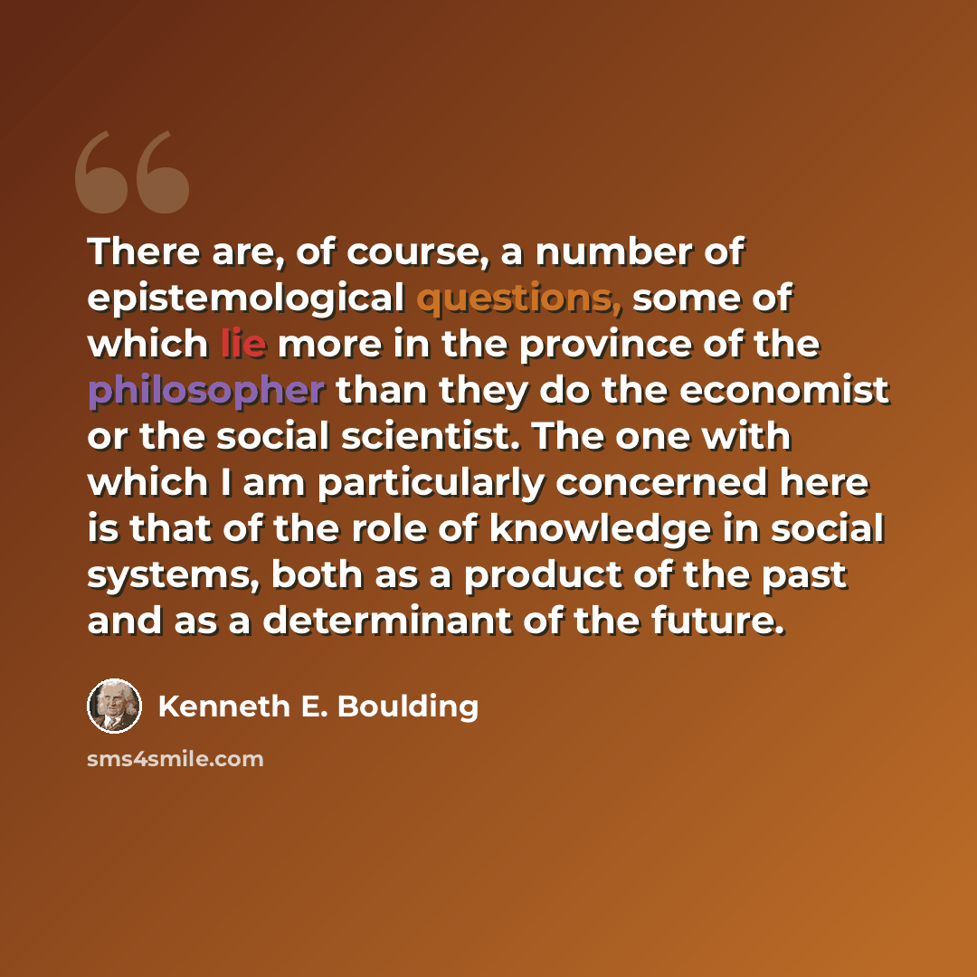 “There are, of course, a number of epistemological questions, some of which lie more in the province of the philosopher than they do the economist or the social scientist. The one with which I am particularly concerned here is that of the role of knowledge in social systems, both as a product of…” quote by Kenneth E. Boulding