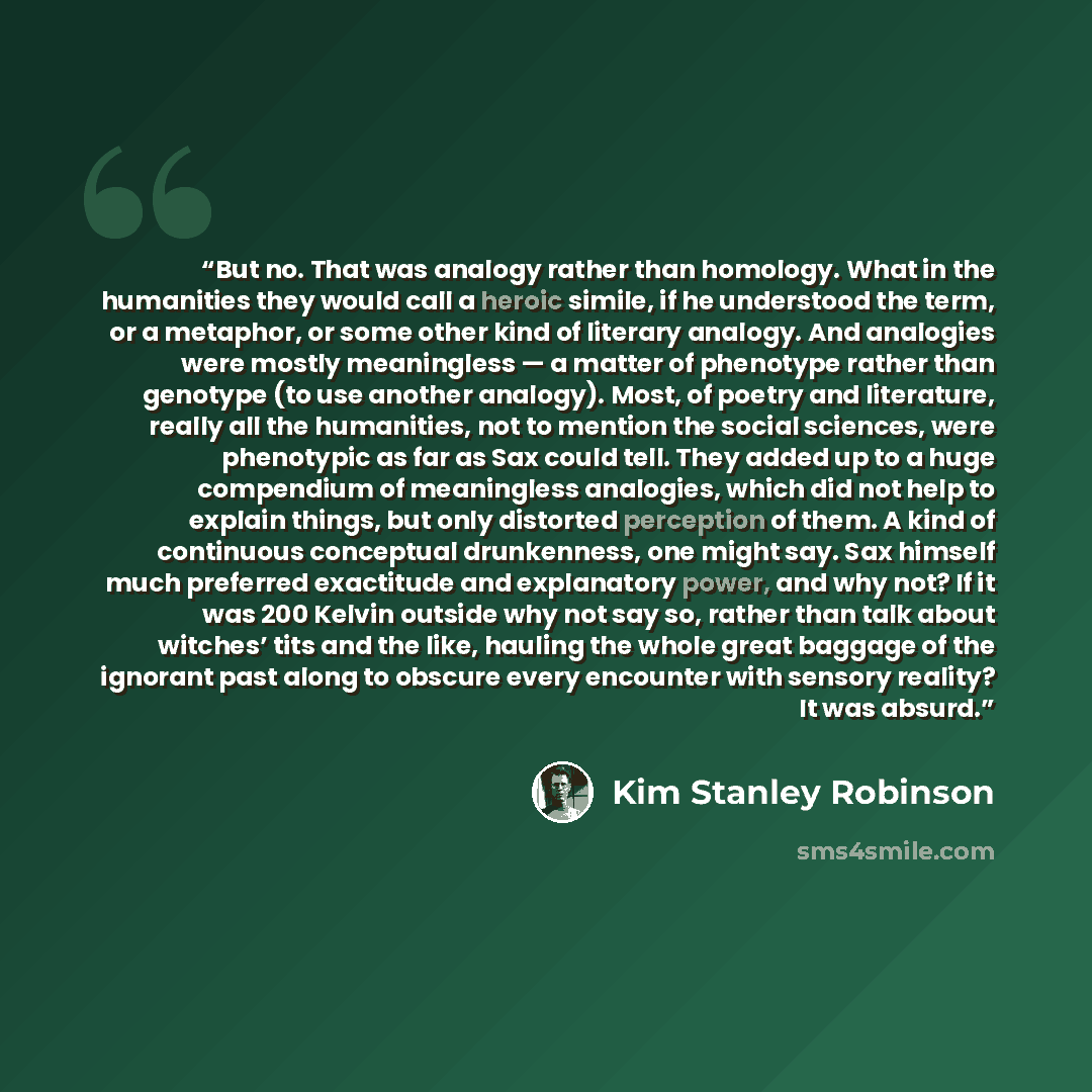 “But no. That was analogy rather than homology. What in the humanities they would call a heroic simile, if he understood the term, or a metaphor, or some other kind of literary analogy. And analogies were mostly meaningless — a matter of phenotype rather than genotype (to use another analogy)…” quote by Kim Stanley Robinson