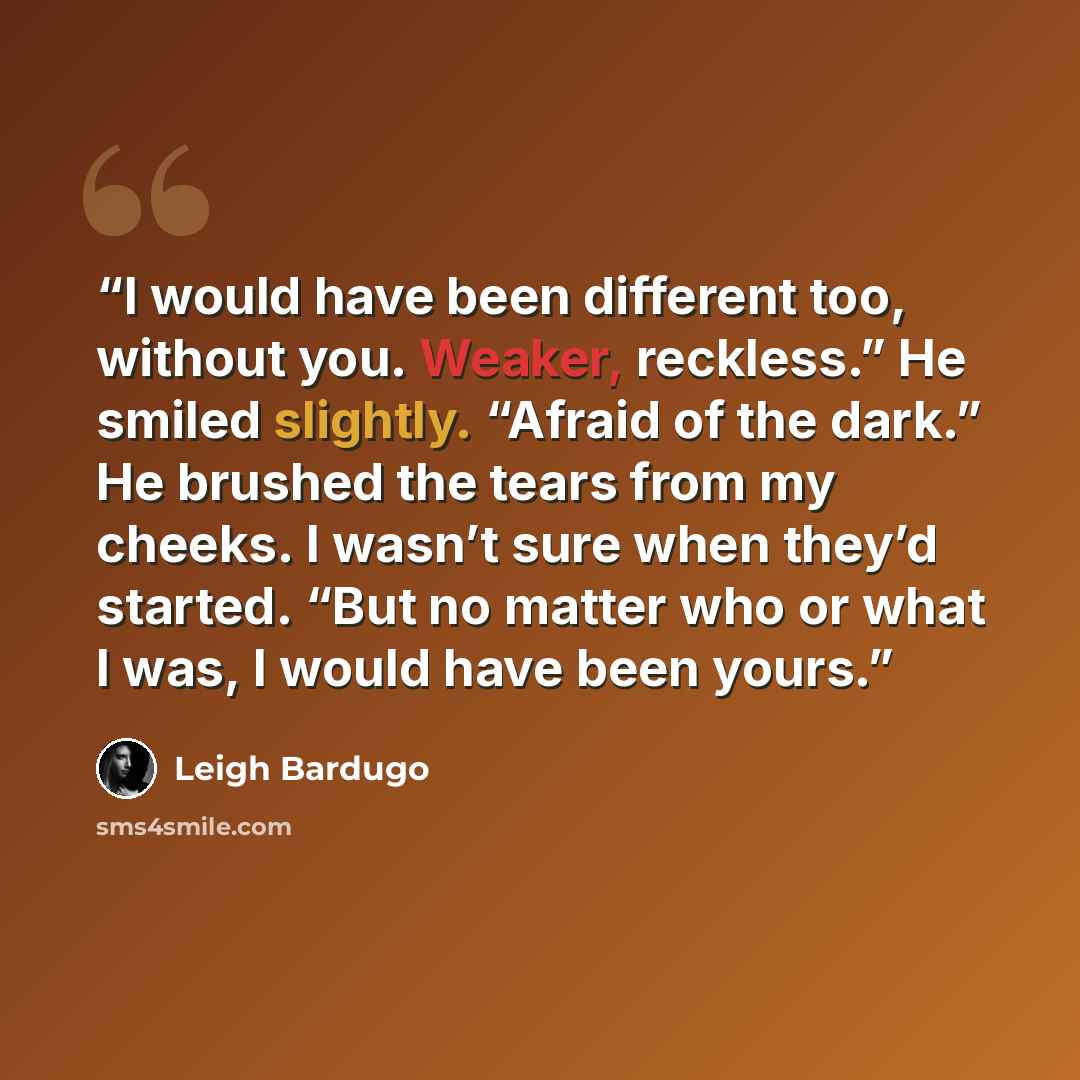 “I would have been different too, without you. Weaker, reckless.” He smiled slightly. “Afraid of the dark.” He brushed the tears from my cheeks. I wasn’t sure when they’d started. “But no matter who or what I was, I would have been yours.” quote by Leigh Bardugo