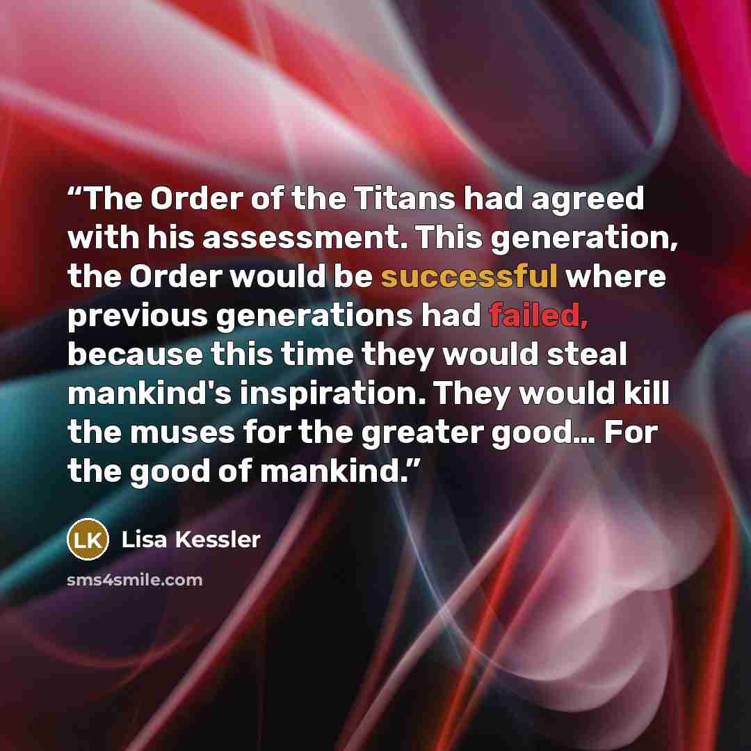 “The Order of the Titans had agreed with his assessment. This generation, the Order would be successful where previous generations had failed, because this time they would steal mankind's inspiration. They would kill the muses for the greater good… For the good of mankind.” quote by Lisa Kessler